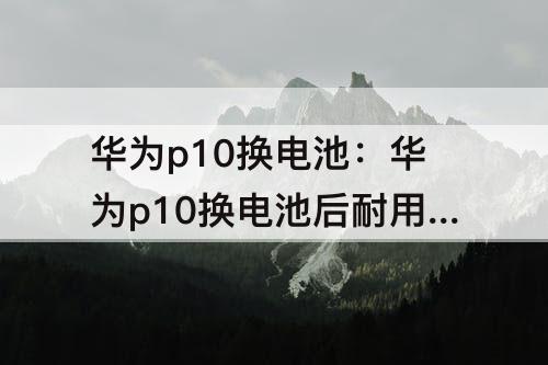 华为p10换电池：华为p10换电池后耐用吗