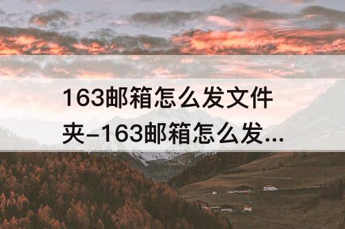 163邮箱怎么发文件夹-163邮箱怎么发文件夹文件到别的邮箱