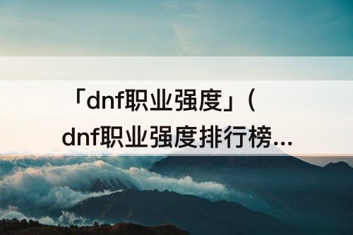 「dnf职业强度」(dnf职业强度排行榜在哪儿看)