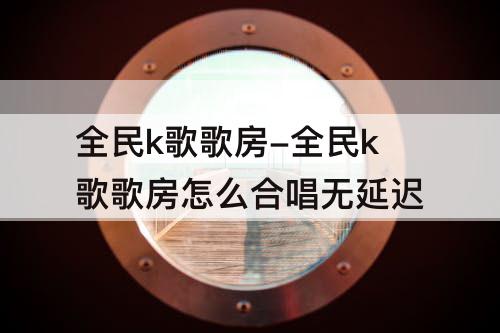 全民k歌歌房-全民k歌歌房怎么合唱无延迟