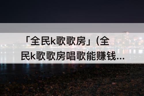 「全民k歌歌房」(全民k歌歌房唱歌能赚钱吗)