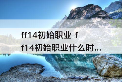 ff14初始职业 ff14初始职业什么时候能换