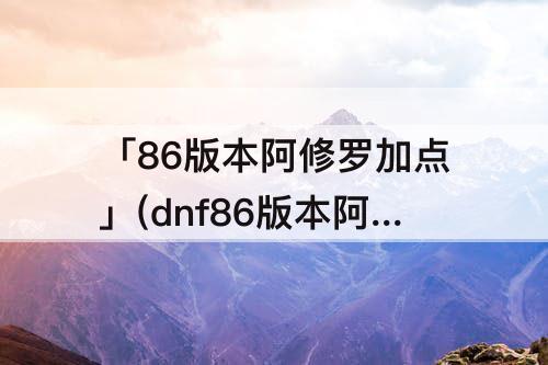 「86版本阿修罗加点」(dnf86版本阿修罗加点)
