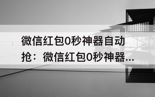 微信红包0秒神器自动抢：微信红包0秒神器自动抢免费