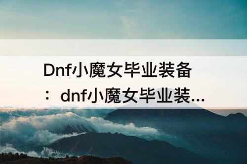 Dnf小魔女毕业装备：dnf小魔女毕业装备选择110