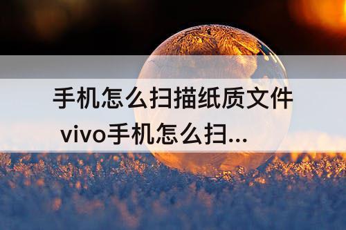 手机怎么扫描纸质文件 vivo手机怎么扫描纸质文件生成电子版
