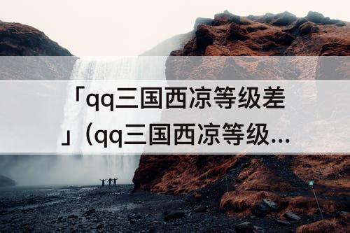 「qq三国西凉等级差」(qq三国西凉等级差多少)