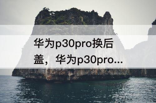 华为p30pro换后盖，华为p30pro换后盖视频